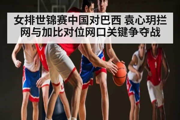 女排世锦赛中国对巴西 袁心玥拦网与加比对位网口关键争夺战
