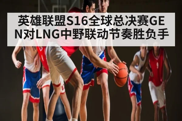 英雄联盟S16全球总决赛GEN对LNG中野联动节奏胜负手